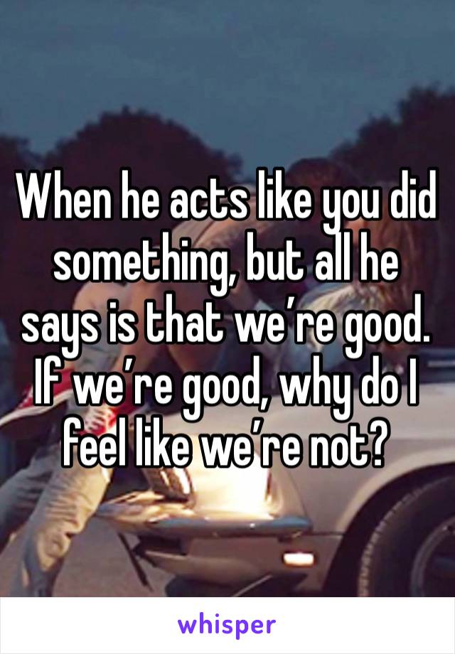 When he acts like you did something, but all he says is that we’re good.  If we’re good, why do I feel like we’re not? 