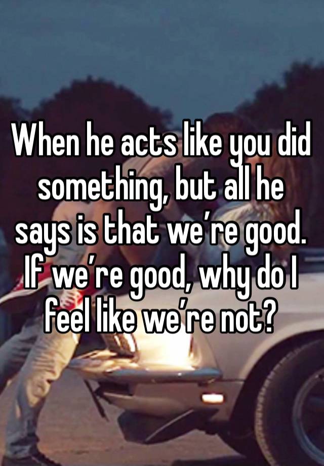 When he acts like you did something, but all he says is that we’re good.  If we’re good, why do I feel like we’re not? 