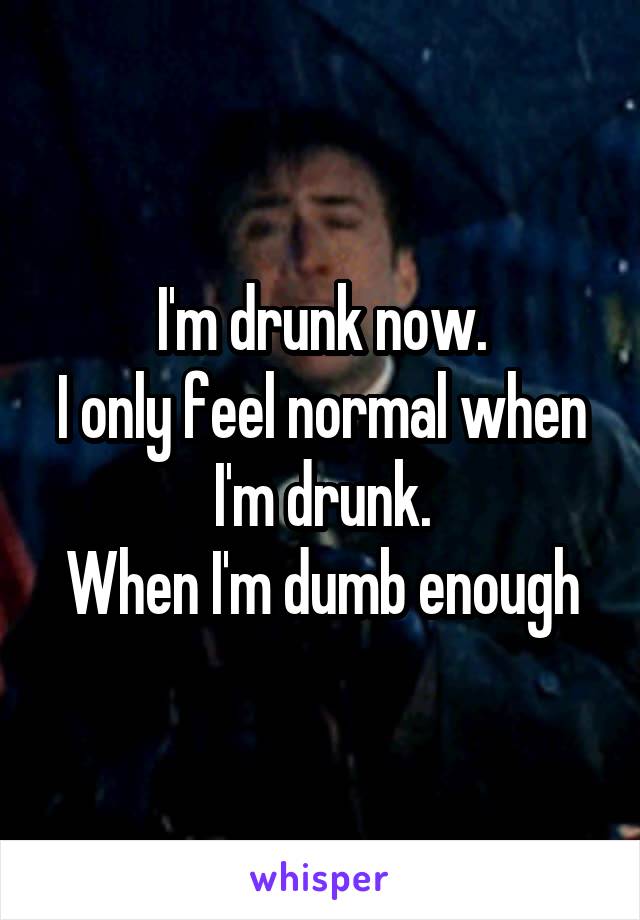 I'm drunk now.
I only feel normal when I'm drunk.
When I'm dumb enough