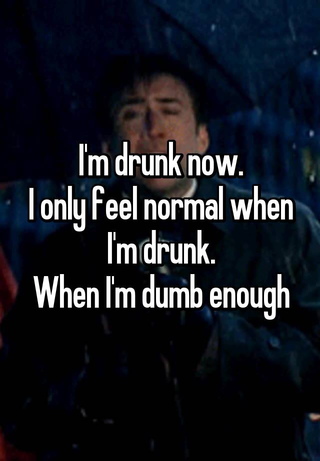 I'm drunk now.
I only feel normal when I'm drunk.
When I'm dumb enough