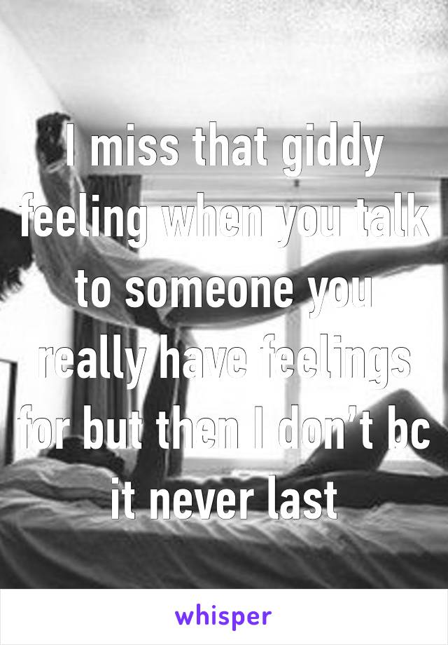 I miss that giddy feeling when you talk to someone you really have feelings for but then I don’t bc it never last 