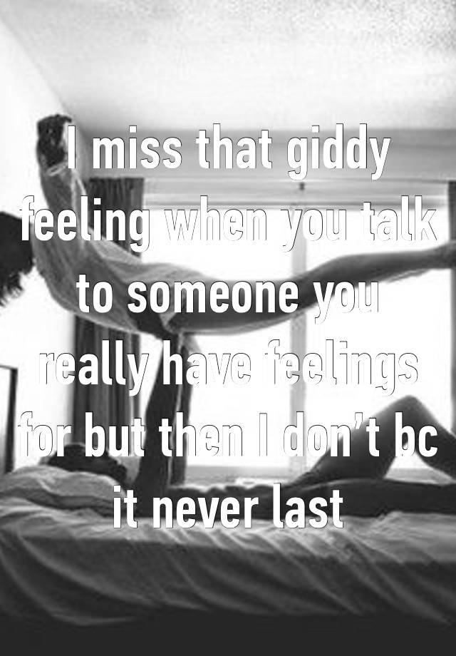 I miss that giddy feeling when you talk to someone you really have feelings for but then I don’t bc it never last 