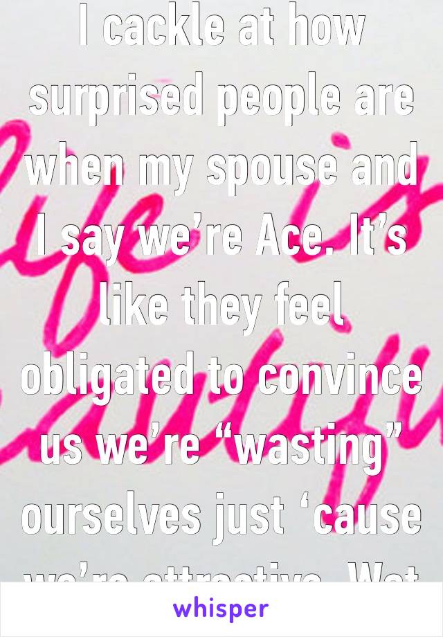 I cackle at how surprised people are when my spouse and I say we’re Ace. It’s like they feel obligated to convince us we’re “wasting” ourselves just ‘cause we’re attractive. Wat