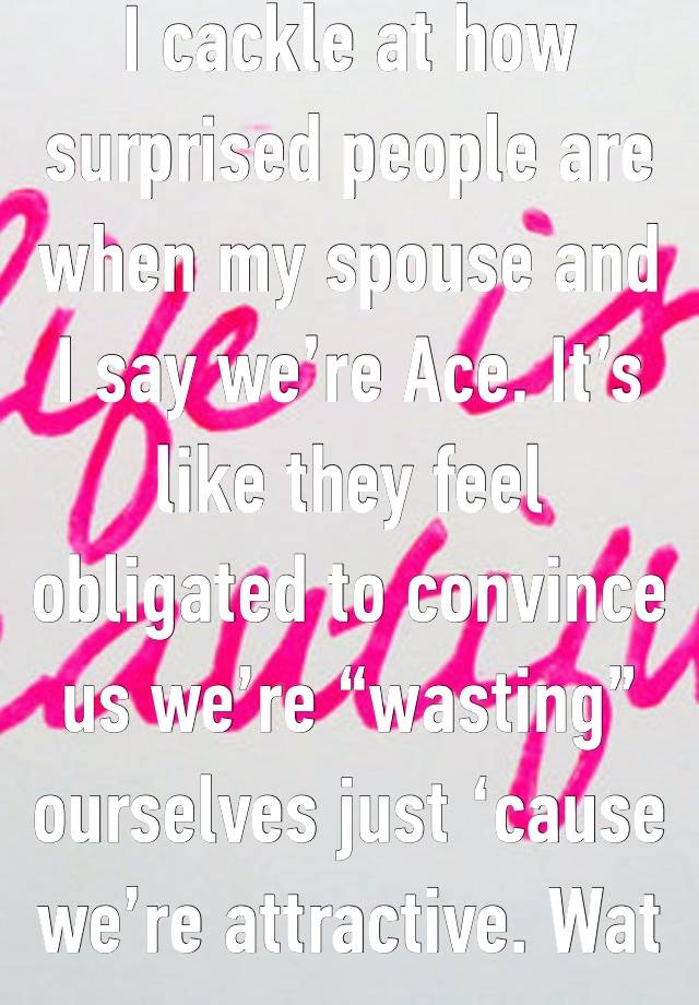 I cackle at how surprised people are when my spouse and I say we’re Ace. It’s like they feel obligated to convince us we’re “wasting” ourselves just ‘cause we’re attractive. Wat