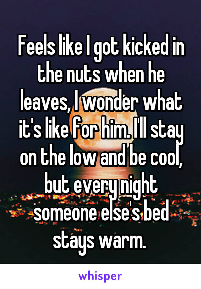 Feels like I got kicked in the nuts when he leaves, I wonder what it's like for him. I'll stay on the low and be cool, but every night someone else's bed stays warm. 