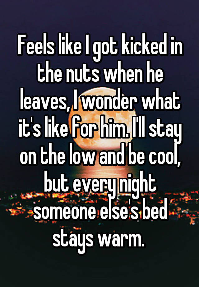 Feels like I got kicked in the nuts when he leaves, I wonder what it's like for him. I'll stay on the low and be cool, but every night someone else's bed stays warm. 