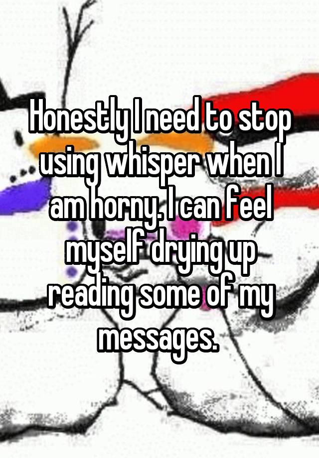 Honestly I need to stop using whisper when I am horny. I can feel myself drying up reading some of my messages. 