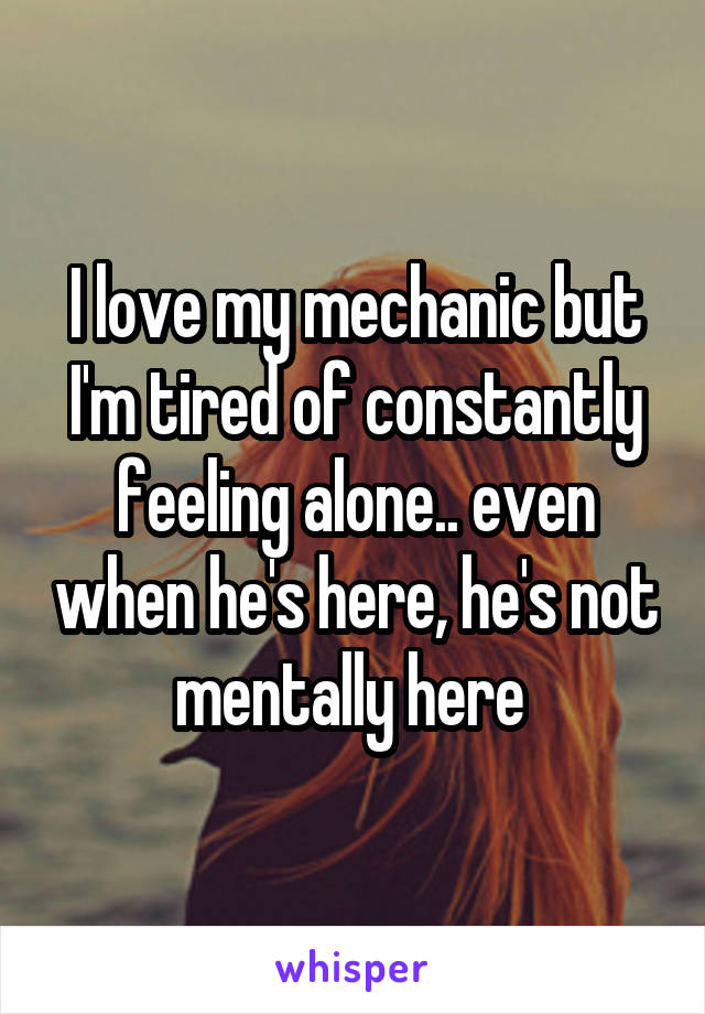 I love my mechanic but I'm tired of constantly feeling alone.. even when he's here, he's not mentally here 