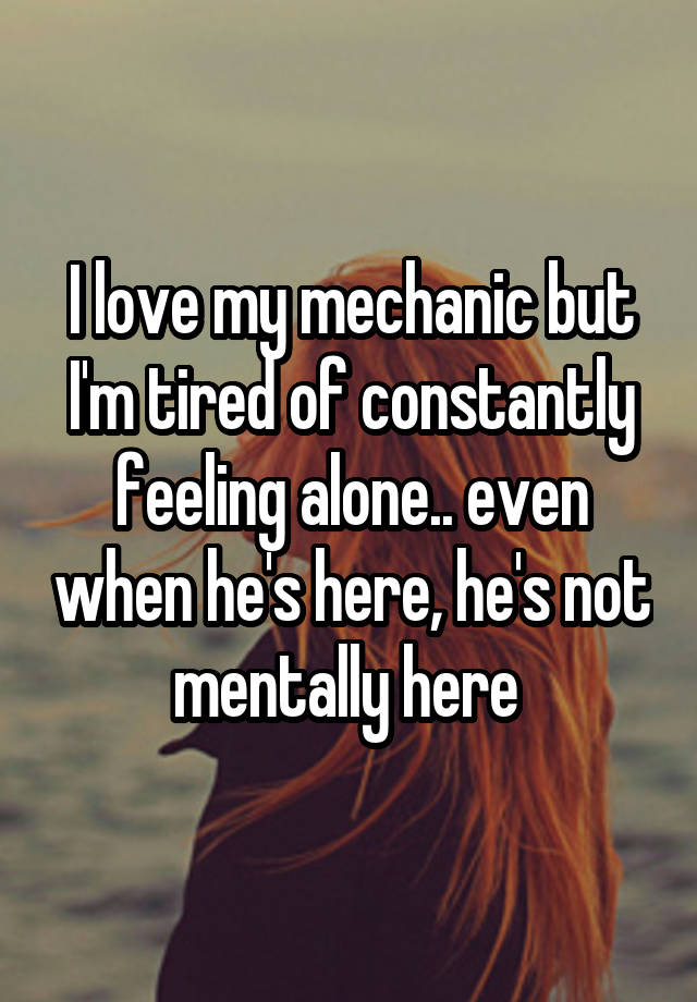 I love my mechanic but I'm tired of constantly feeling alone.. even when he's here, he's not mentally here 