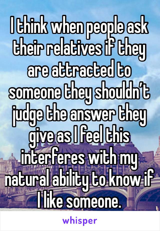 I think when people ask their relatives if they are attracted to someone they shouldn’t judge the answer they give as I feel this interferes with my natural ability to know if I like someone.