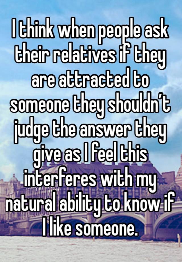 I think when people ask their relatives if they are attracted to someone they shouldn’t judge the answer they give as I feel this interferes with my natural ability to know if I like someone.