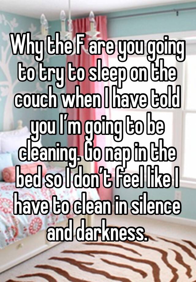 Why the F are you going to try to sleep on the couch when I have told you I’m going to be cleaning. Go nap in the bed so I don’t feel like I have to clean in silence and darkness.