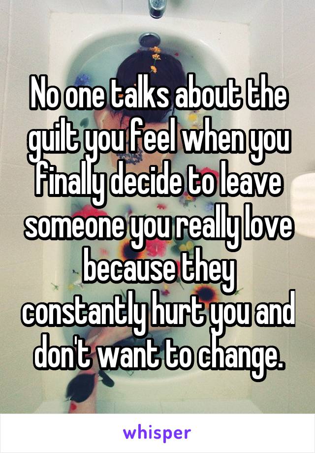 No one talks about the guilt you feel when you finally decide to leave someone you really love because they constantly hurt you and don't want to change.