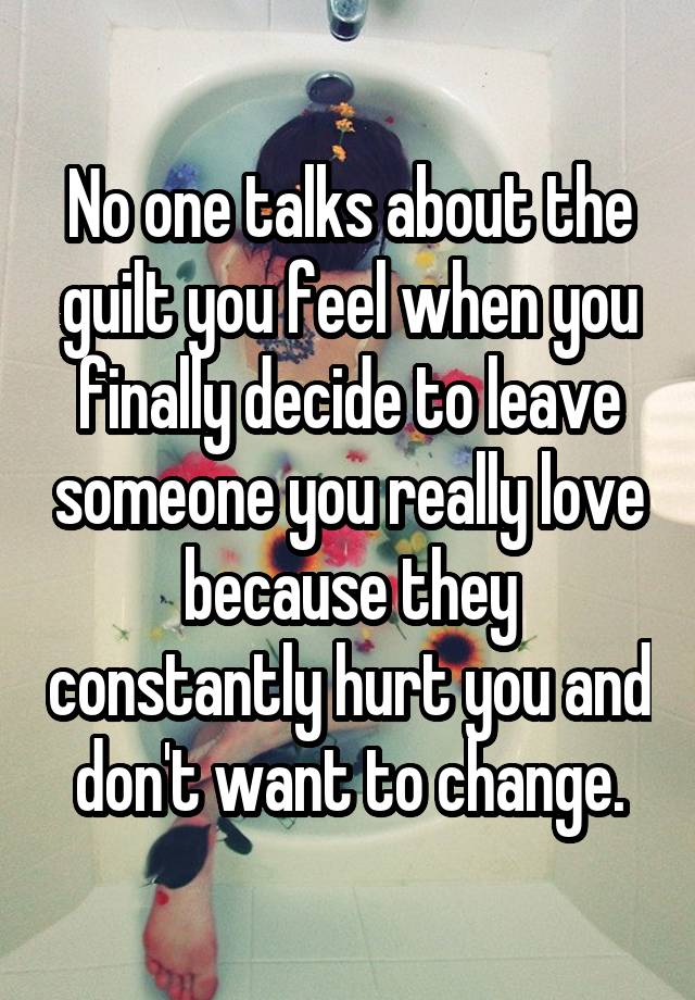 No one talks about the guilt you feel when you finally decide to leave someone you really love because they constantly hurt you and don't want to change.