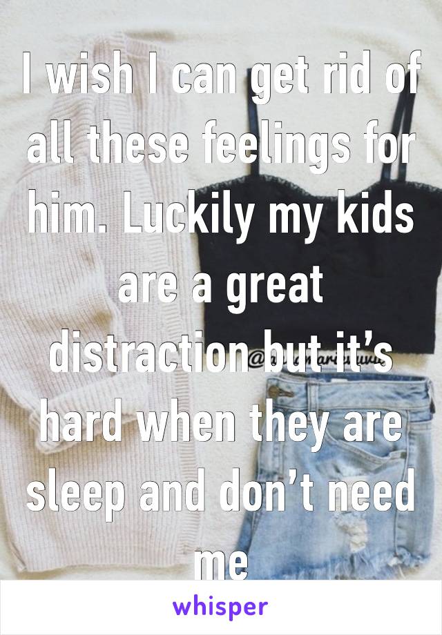 I wish I can get rid of all these feelings for him. Luckily my kids are a great distraction but it’s hard when they are sleep and don’t need me 