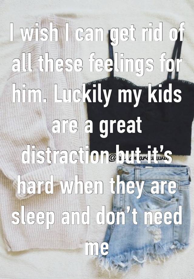 I wish I can get rid of all these feelings for him. Luckily my kids are a great distraction but it’s hard when they are sleep and don’t need me 