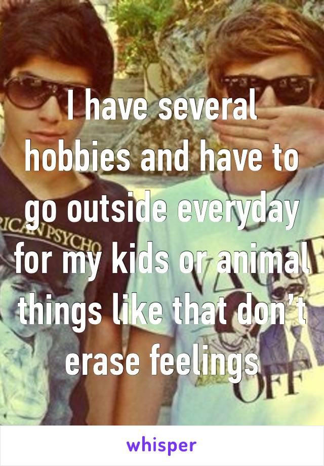 I have several hobbies and have to go outside everyday for my kids or animal things like that don’t erase feelings 