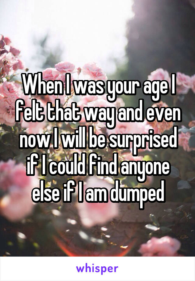 When I was your age I felt that way and even now I will be surprised if I could find anyone else if I am dumped