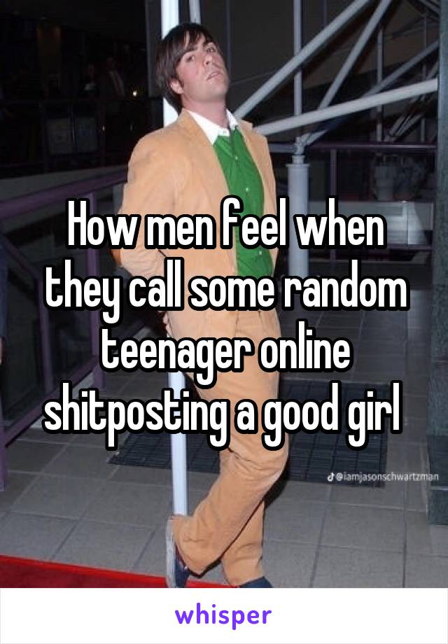 How men feel when they call some random teenager online shitposting a good girl 