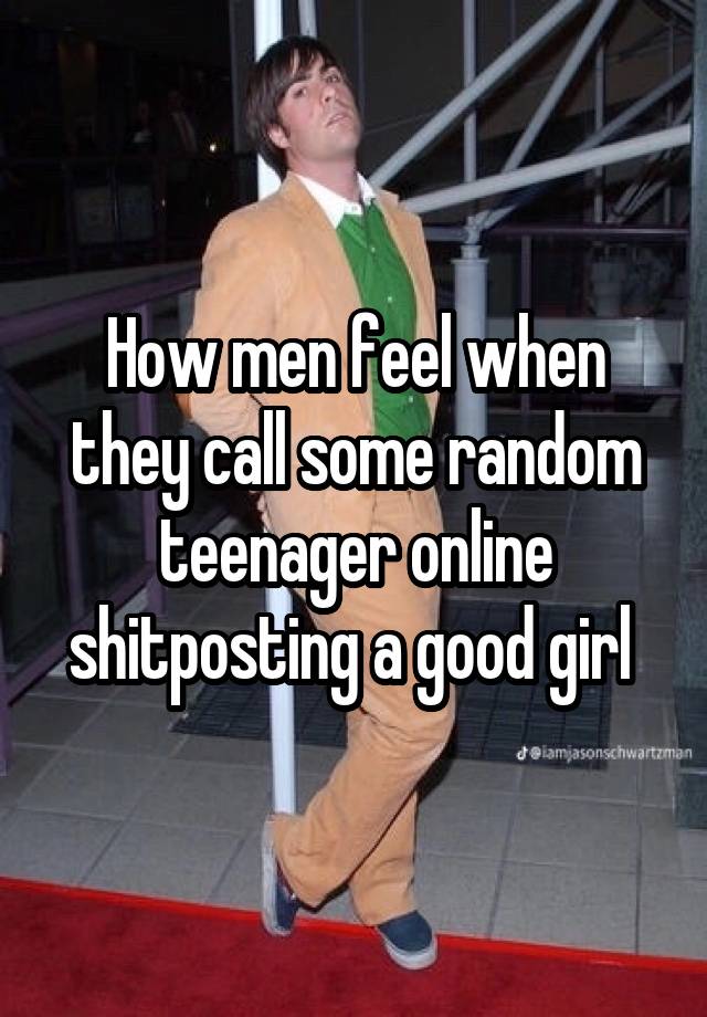 How men feel when they call some random teenager online shitposting a good girl 