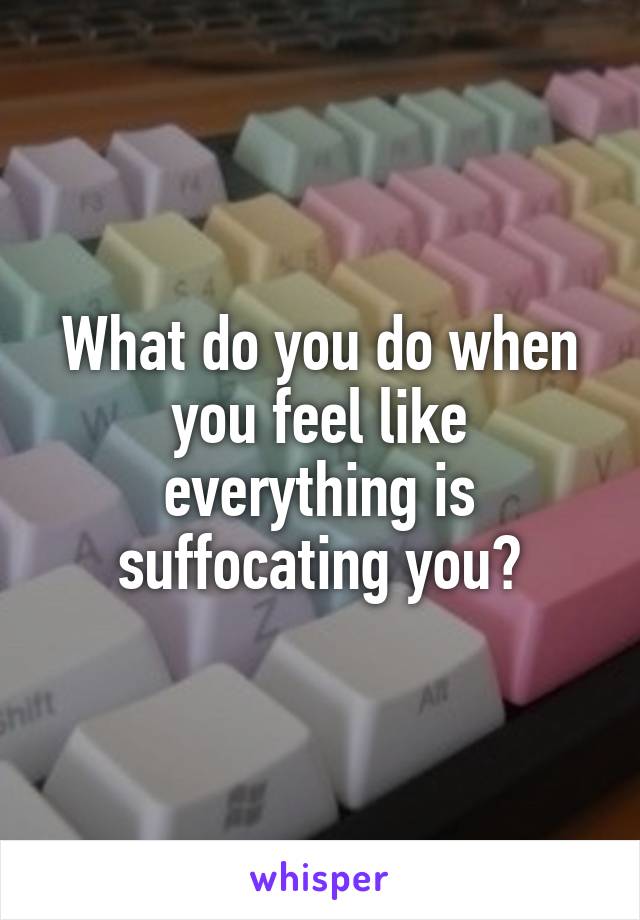 What do you do when you feel like everything is suffocating you?