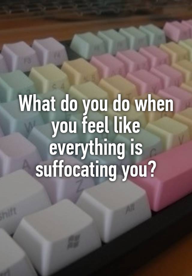 What do you do when you feel like everything is suffocating you?