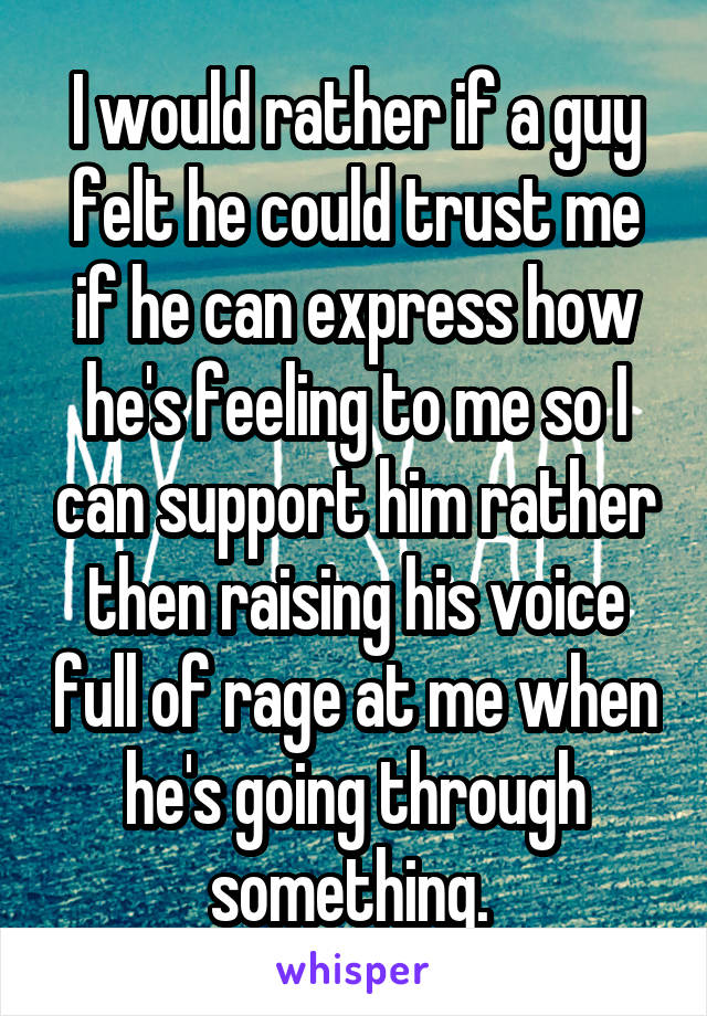 I would rather if a guy felt he could trust me if he can express how he's feeling to me so I can support him rather then raising his voice full of rage at me when he's going through something. 