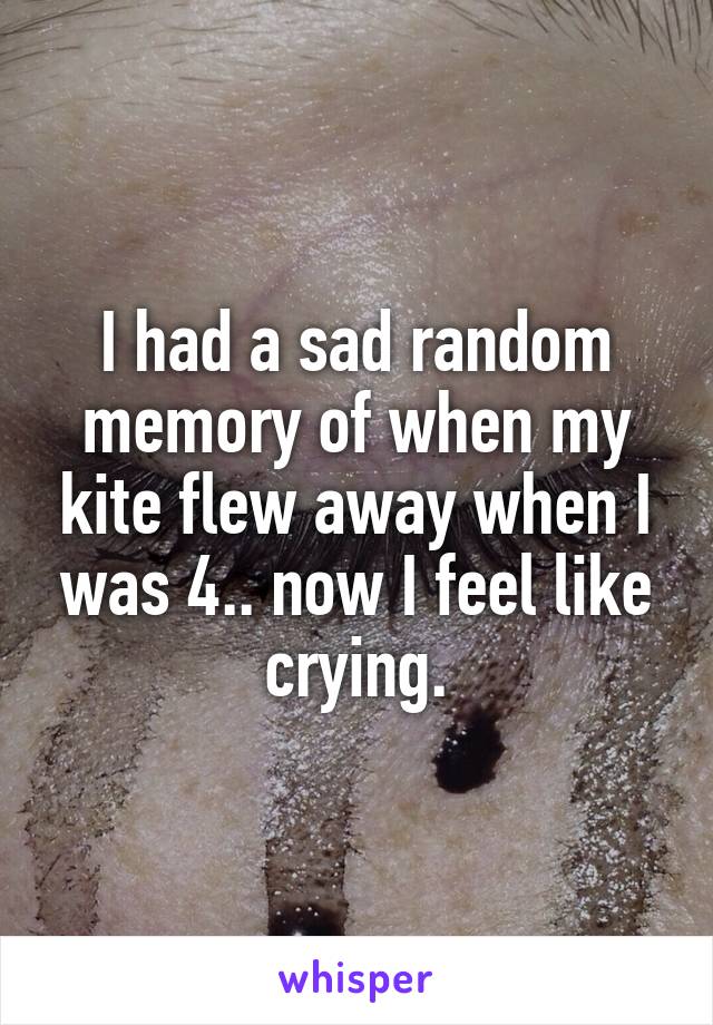 I had a sad random memory of when my kite flew away when I was 4.. now I feel like crying.