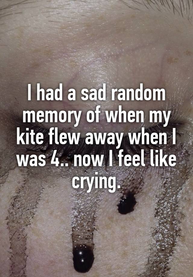 I had a sad random memory of when my kite flew away when I was 4.. now I feel like crying.