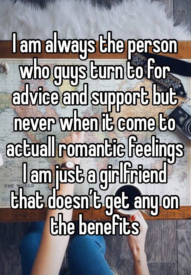 I am always the person who guys turn to for advice and support but never when it come to actuall romantic feelings I am just a girlfriend that doesn’t get any on the benefits