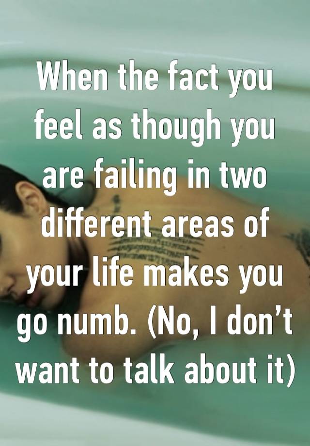 When the fact you feel as though you are failing in two different areas of your life makes you go numb. (No, I don’t want to talk about it)