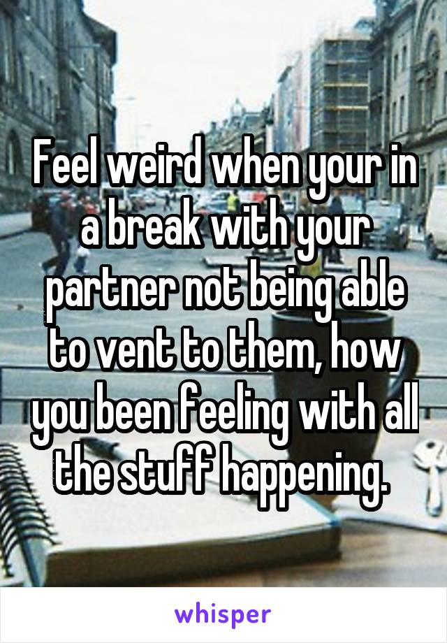 Feel weird when your in a break with your partner not being able to vent to them, how you been feeling with all the stuff happening. 