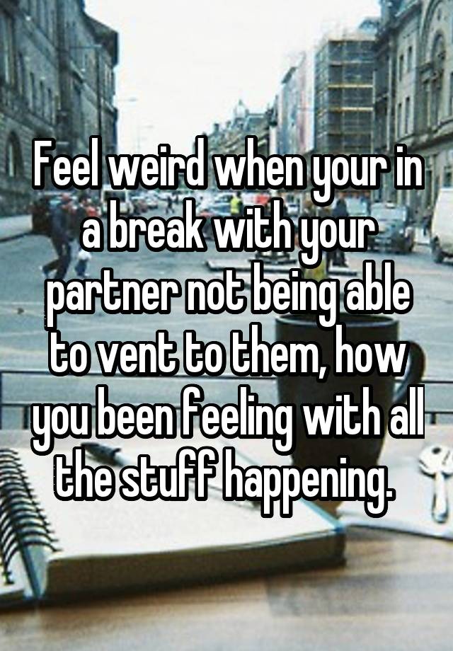 Feel weird when your in a break with your partner not being able to vent to them, how you been feeling with all the stuff happening. 