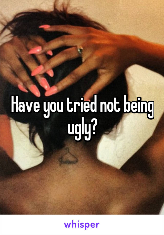 Have you tried not being ugly?