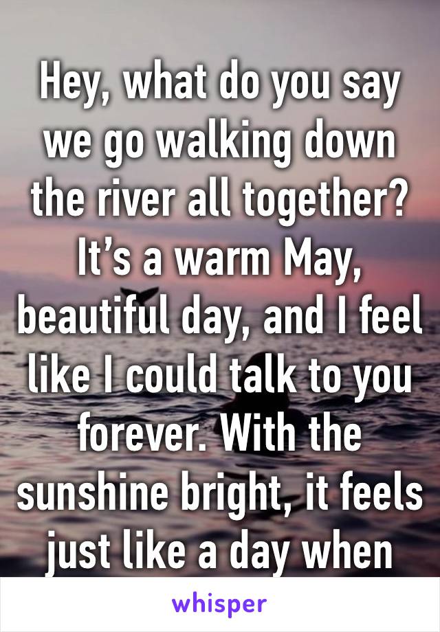 Hey, what do you say we go walking down the river all together? It’s a warm May, beautiful day, and I feel like I could talk to you forever. With the sunshine bright, it feels just like a day when