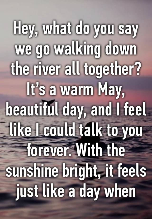 Hey, what do you say we go walking down the river all together? It’s a warm May, beautiful day, and I feel like I could talk to you forever. With the sunshine bright, it feels just like a day when