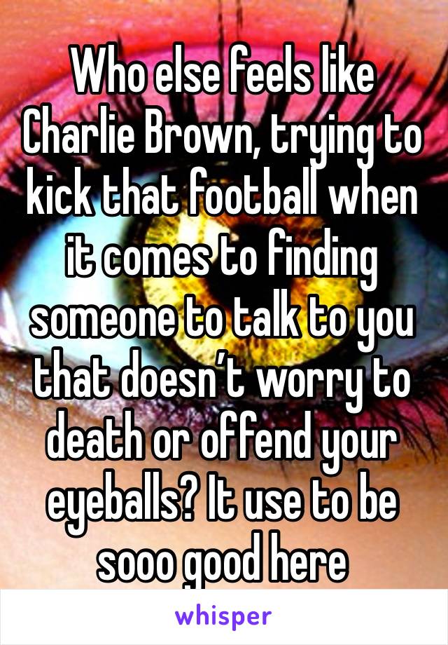 Who else feels like Charlie Brown, trying to kick that football when it comes to finding someone to talk to you that doesn’t worry to death or offend your eyeballs? It use to be sooo good here