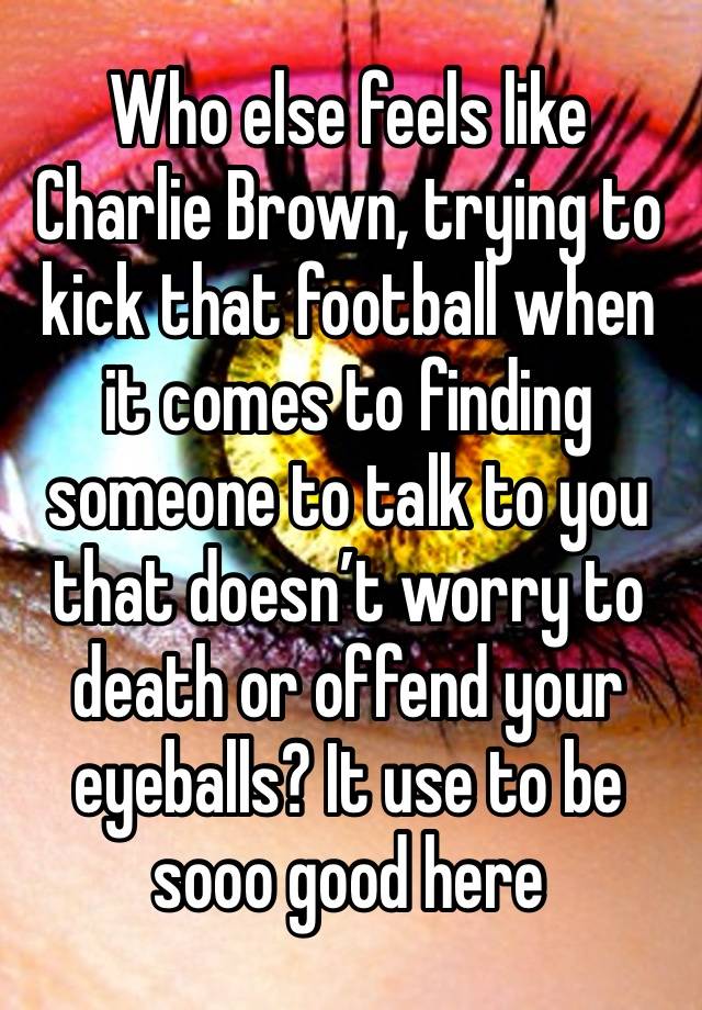 Who else feels like Charlie Brown, trying to kick that football when it comes to finding someone to talk to you that doesn’t worry to death or offend your eyeballs? It use to be sooo good here