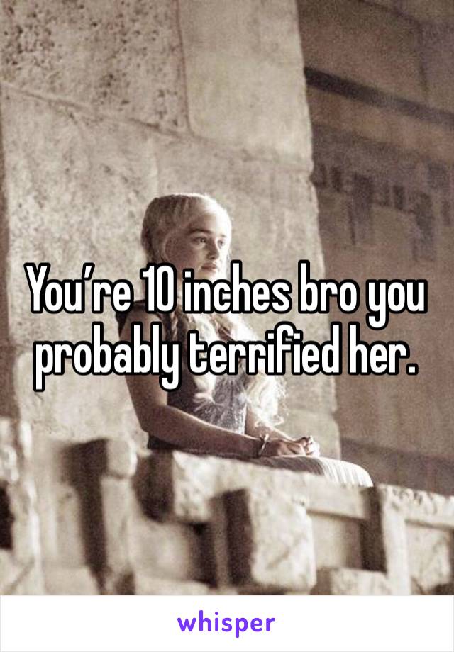 You’re 10 inches bro you probably terrified her. 