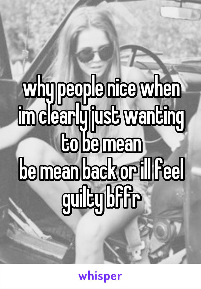 why people nice when im clearly just wanting to be mean
be mean back or ill feel guilty bffr