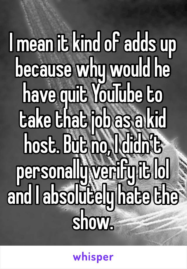 I mean it kind of adds up because why would he have quit YouTube to take that job as a kid host. But no, I didn’t personally verify it lol and I absolutely hate the show.