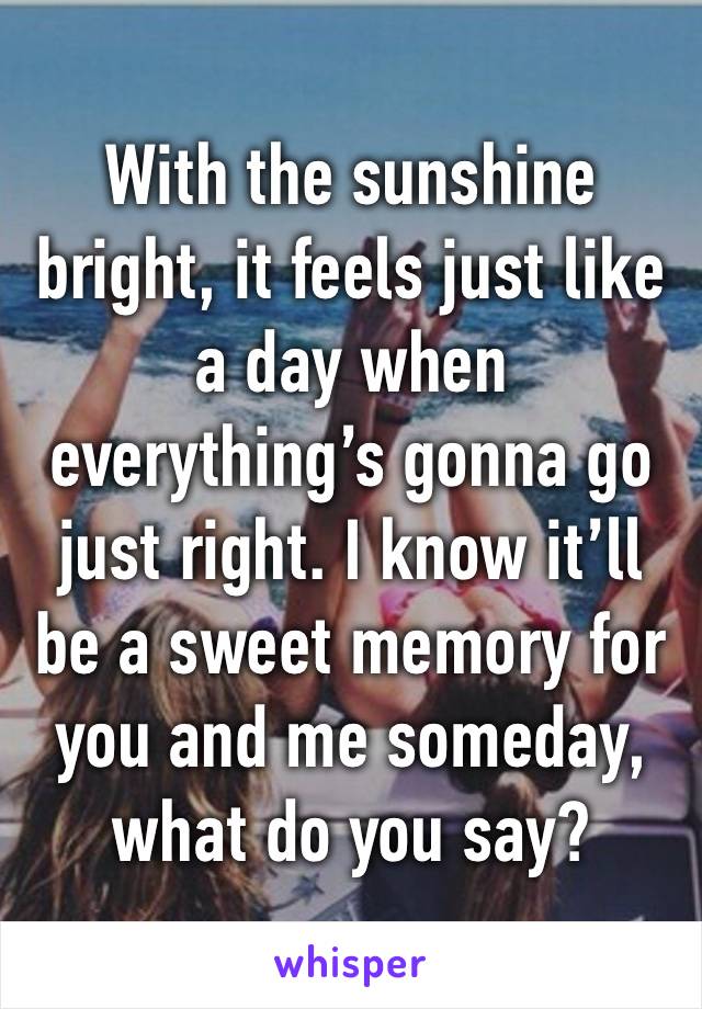 With the sunshine bright, it feels just like a day when everything’s gonna go just right. I know it’ll be a sweet memory for you and me someday, what do you say? 