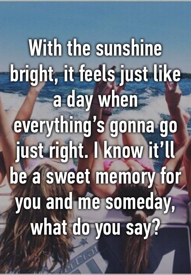 With the sunshine bright, it feels just like a day when everything’s gonna go just right. I know it’ll be a sweet memory for you and me someday, what do you say? 