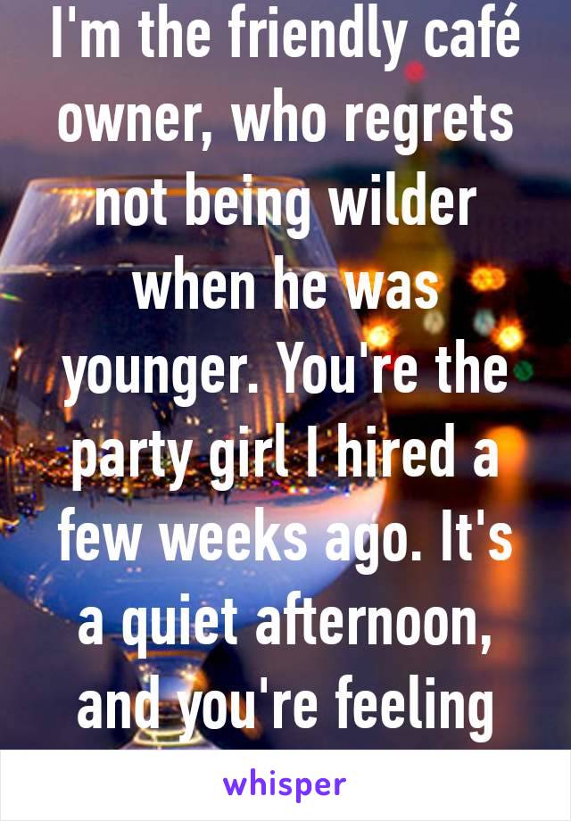 I'm the friendly café owner, who regrets not being wilder when he was younger. You're the party girl I hired a few weeks ago. It's a quiet afternoon, and you're feeling naughty.