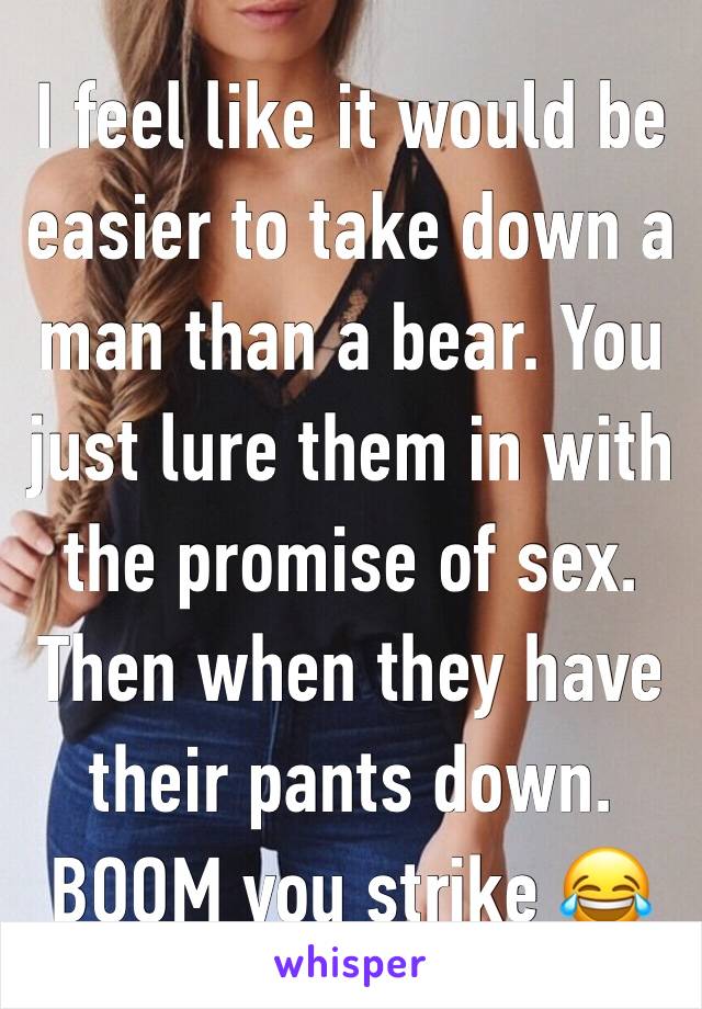 I feel like it would be easier to take down a man than a bear. You just lure them in with the promise of sex. Then when they have their pants down. BOOM you strike 😂