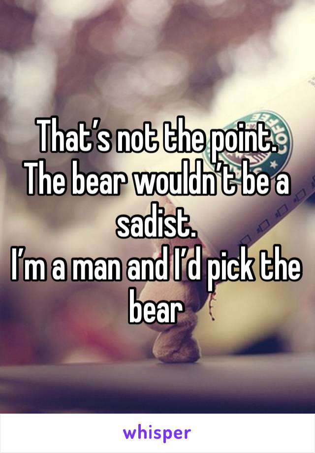 That’s not the point.
The bear wouldn’t be a sadist.
I’m a man and I’d pick the bear 