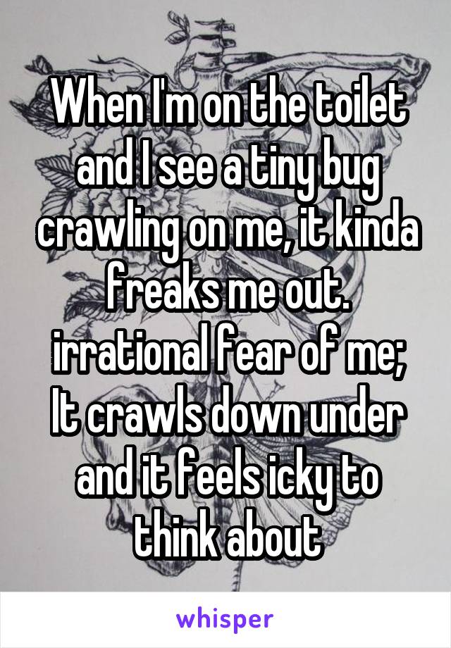 When I'm on the toilet and I see a tiny bug crawling on me, it kinda freaks me out.
irrational fear of me;
It crawls down under and it feels icky to think about