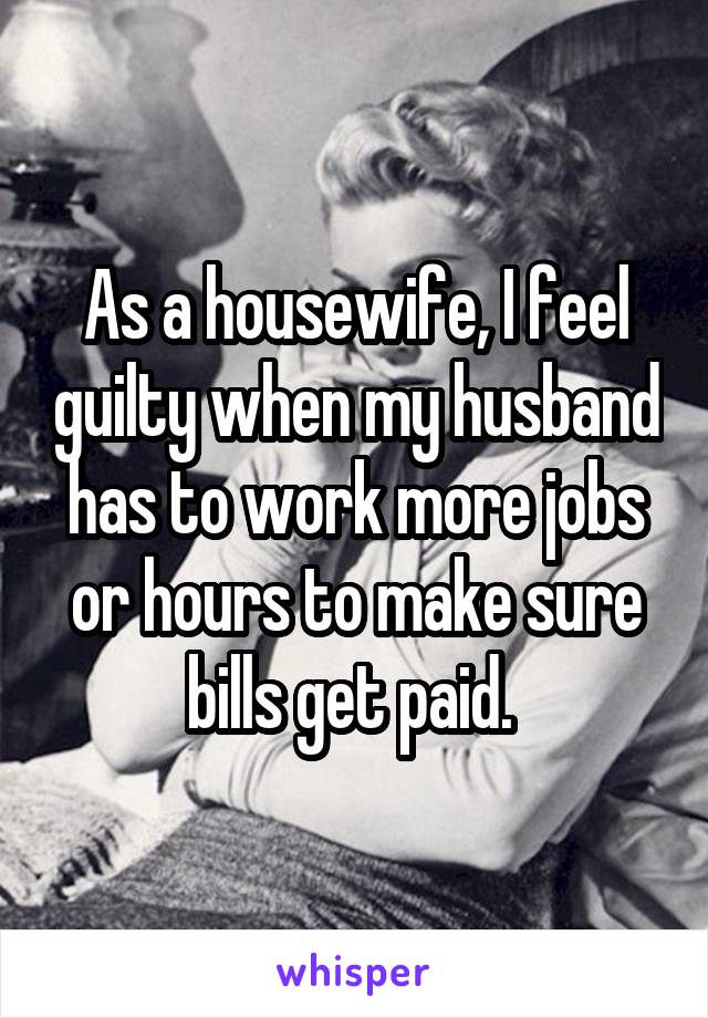 As a housewife, I feel guilty when my husband has to work more jobs or hours to make sure bills get paid. 