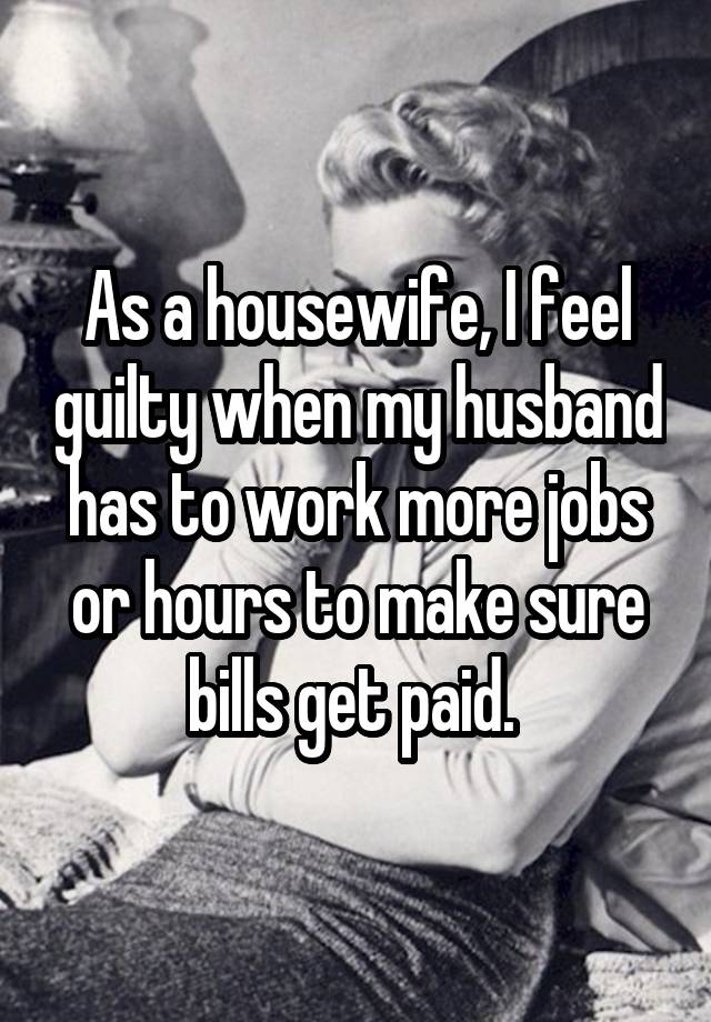 As a housewife, I feel guilty when my husband has to work more jobs or hours to make sure bills get paid. 