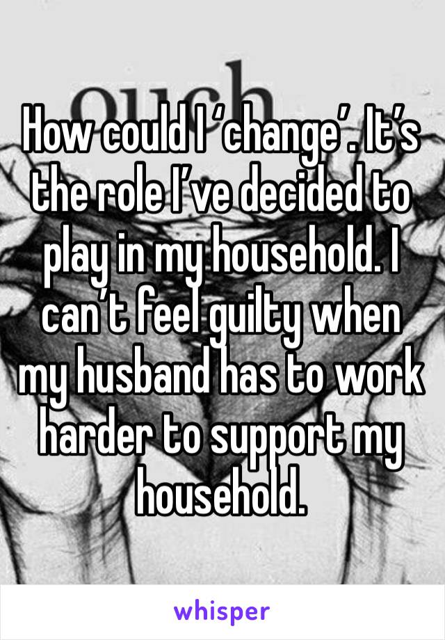 How could I ‘change’. It’s the role I’ve decided to play in my household. I can’t feel guilty when my husband has to work harder to support my household. 